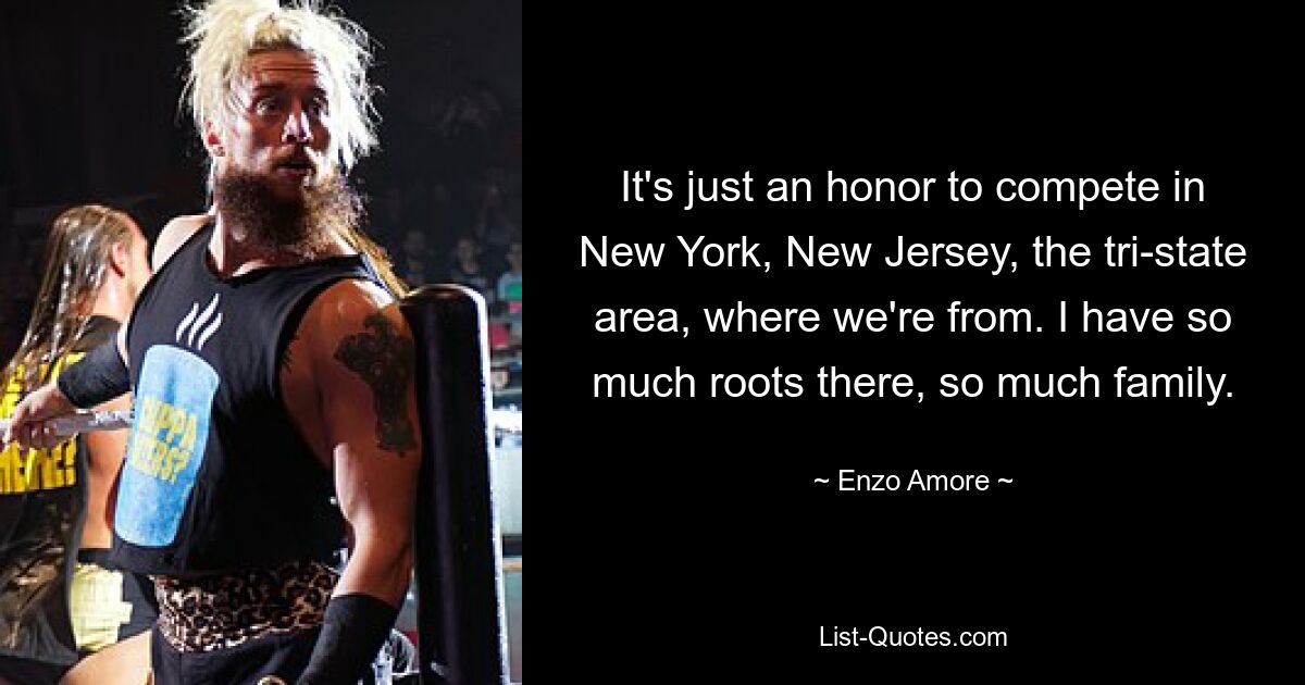 It's just an honor to compete in New York, New Jersey, the tri-state area, where we're from. I have so much roots there, so much family. — © Enzo Amore