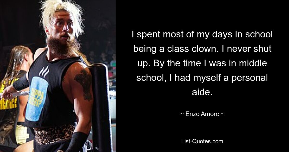 I spent most of my days in school being a class clown. I never shut up. By the time I was in middle school, I had myself a personal aide. — © Enzo Amore