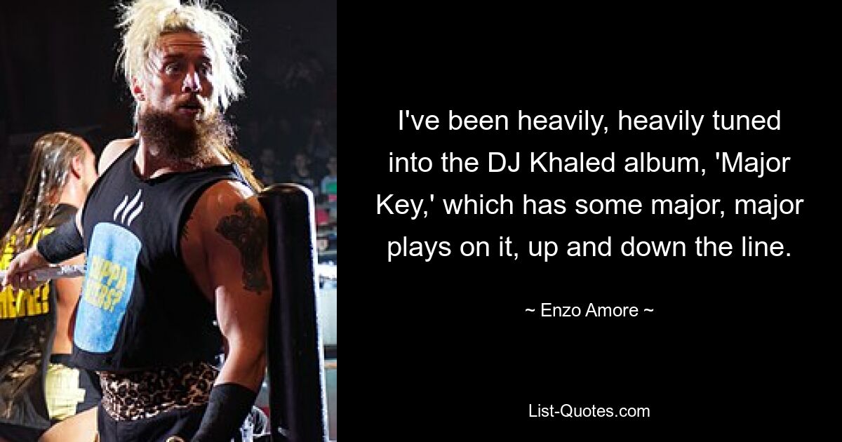 I've been heavily, heavily tuned into the DJ Khaled album, 'Major Key,' which has some major, major plays on it, up and down the line. — © Enzo Amore