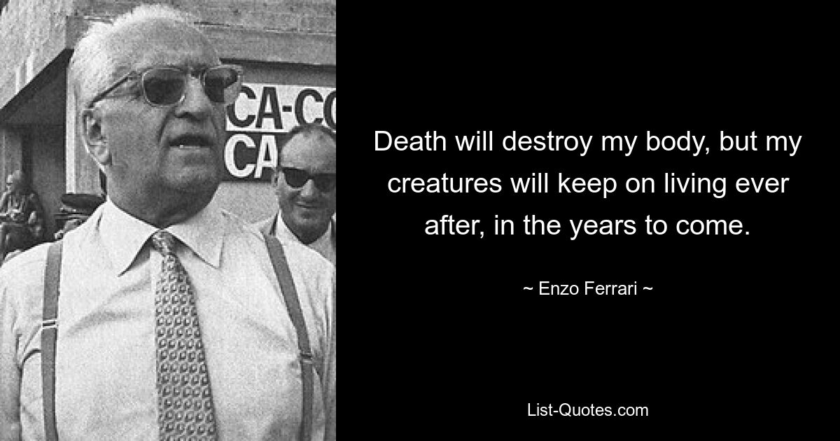 Death will destroy my body, but my creatures will keep on living ever after, in the years to come. — © Enzo Ferrari