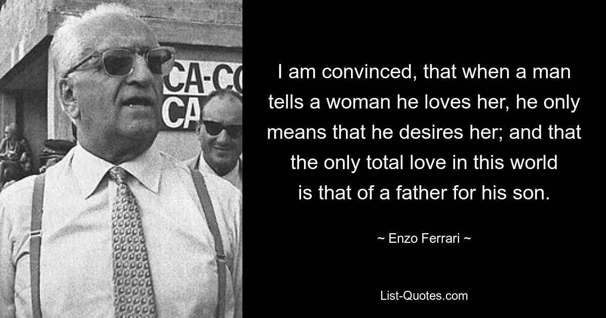 I am convinced, that when a man tells a woman he loves her, he only means that he desires her; and that the only total love in this world is that of a father for his son. — © Enzo Ferrari