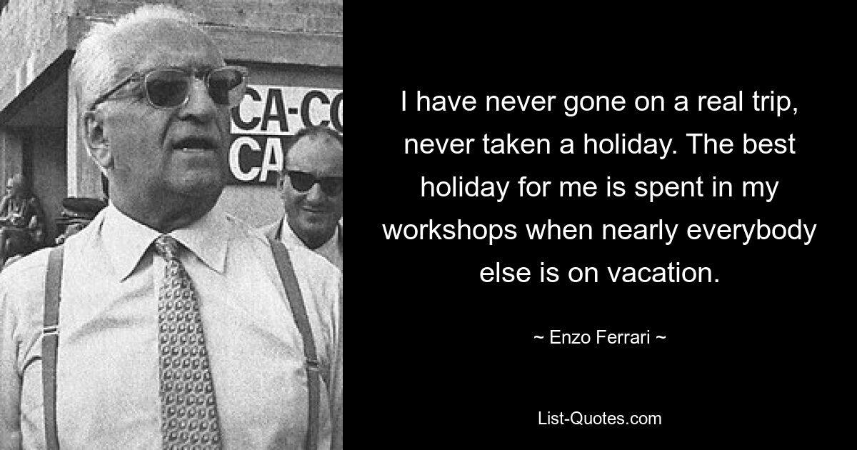 I have never gone on a real trip, never taken a holiday. The best holiday for me is spent in my workshops when nearly everybody else is on vacation. — © Enzo Ferrari