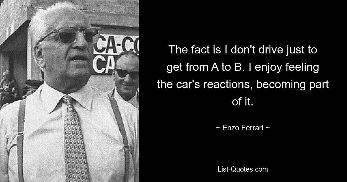 The fact is I don't drive just to get from A to B. I enjoy feeling the car's reactions, becoming part of it. — © Enzo Ferrari