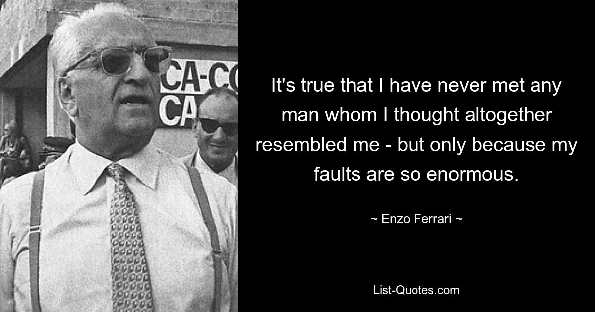 It's true that I have never met any man whom I thought altogether resembled me - but only because my faults are so enormous. — © Enzo Ferrari