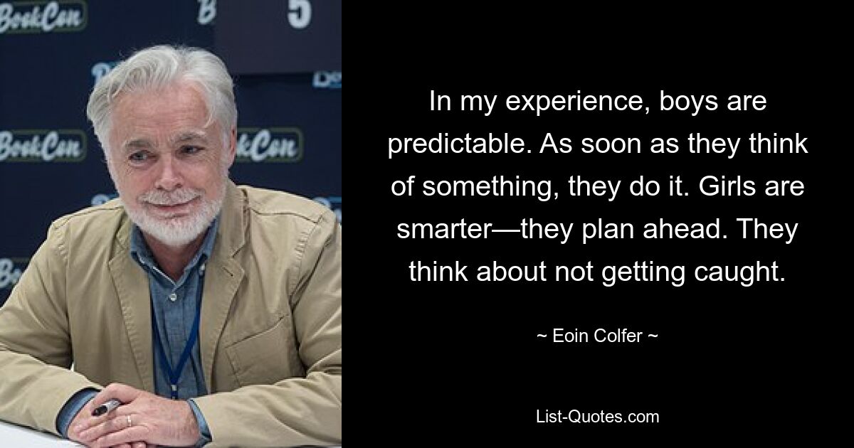 In my experience, boys are predictable. As soon as they think of something, they do it. Girls are smarter—they plan ahead. They think about not getting caught. — © Eoin Colfer