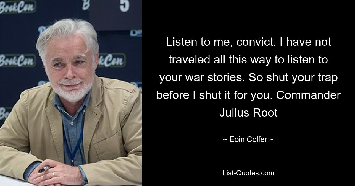 Listen to me, convict. I have not traveled all this way to listen to your war stories. So shut your trap before I shut it for you. Commander Julius Root — © Eoin Colfer