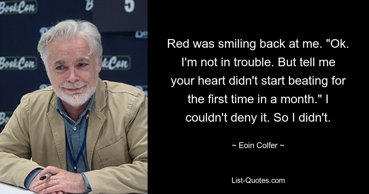 Red was smiling back at me. "Ok. I'm not in trouble. But tell me your heart didn't start beating for the first time in a month." I couldn't deny it. So I didn't. — © Eoin Colfer