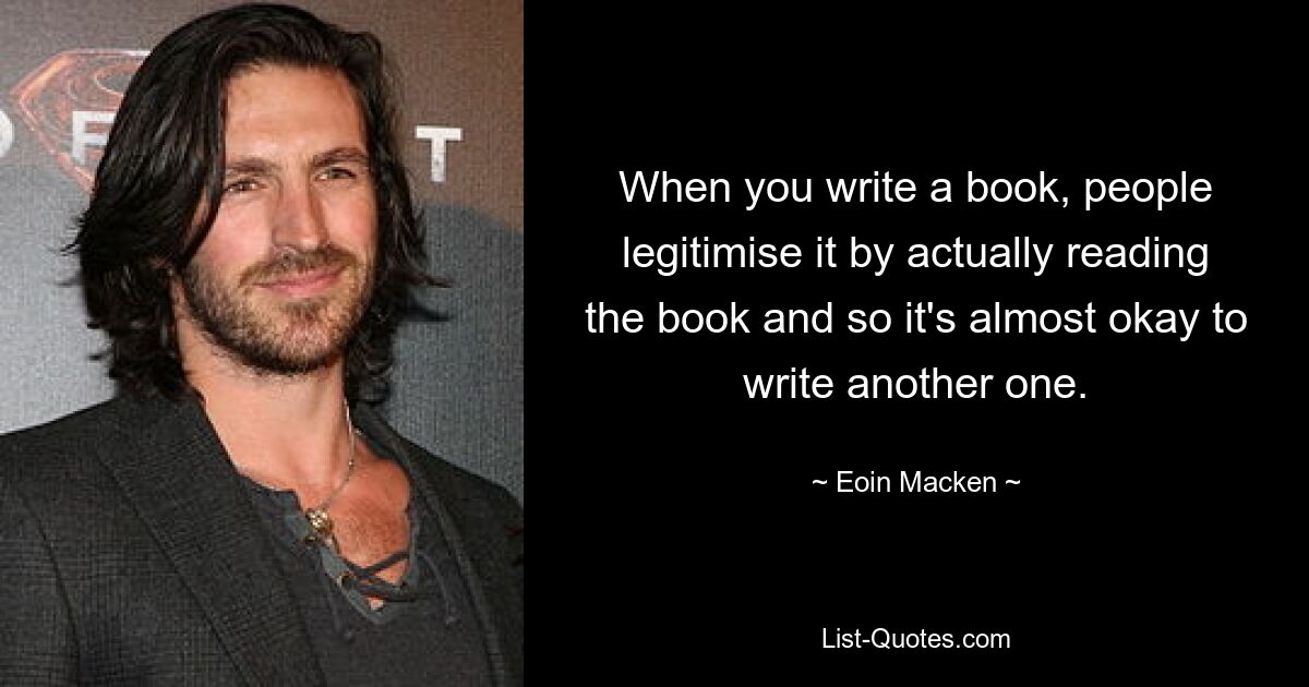 When you write a book, people legitimise it by actually reading the book and so it's almost okay to write another one. — © Eoin Macken