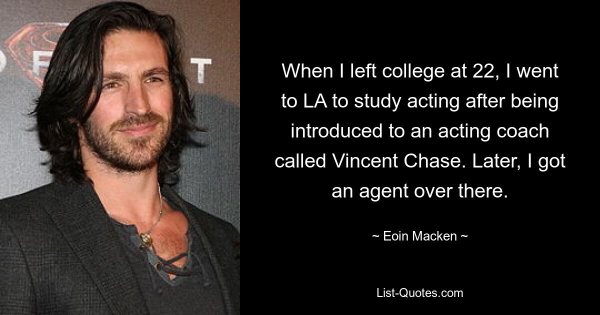 When I left college at 22, I went to LA to study acting after being introduced to an acting coach called Vincent Chase. Later, I got an agent over there. — © Eoin Macken