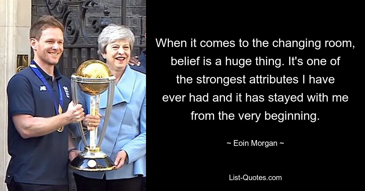 When it comes to the changing room, belief is a huge thing. It's one of the strongest attributes I have ever had and it has stayed with me from the very beginning. — © Eoin Morgan