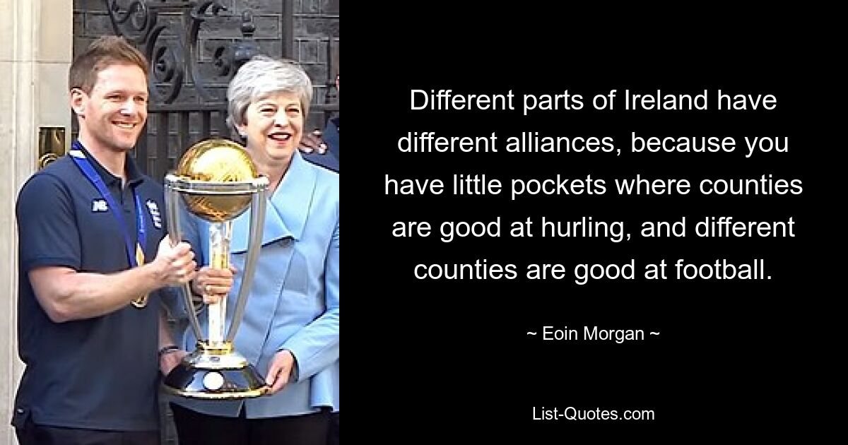 Different parts of Ireland have different alliances, because you have little pockets where counties are good at hurling, and different counties are good at football. — © Eoin Morgan