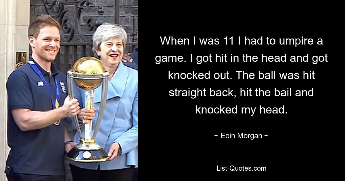 When I was 11 I had to umpire a game. I got hit in the head and got knocked out. The ball was hit straight back, hit the bail and knocked my head. — © Eoin Morgan