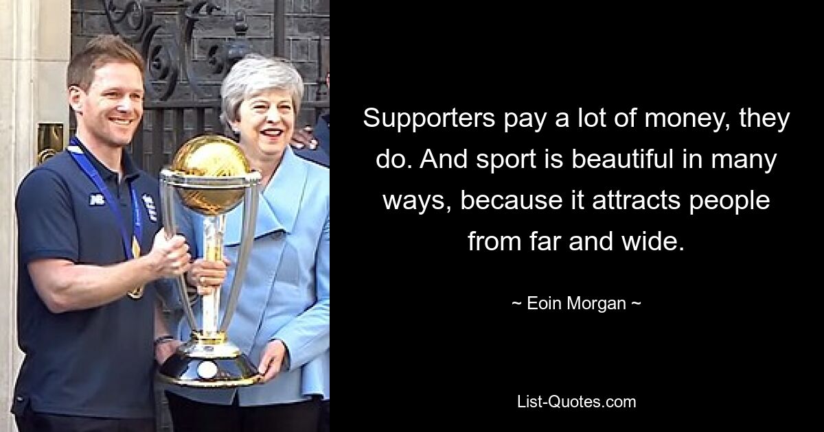 Supporters pay a lot of money, they do. And sport is beautiful in many ways, because it attracts people from far and wide. — © Eoin Morgan