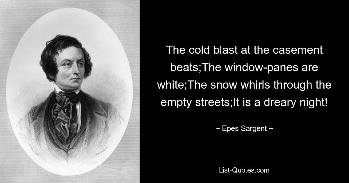 The cold blast at the casement beats;The window-panes are white;The snow whirls through the empty streets;It is a dreary night! — © Epes Sargent