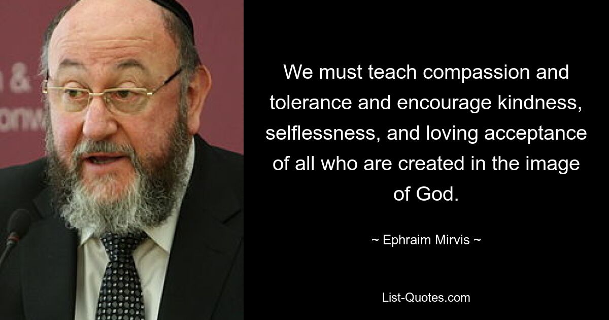 We must teach compassion and tolerance and encourage kindness, selflessness, and loving acceptance of all who are created in the image of God. — © Ephraim Mirvis