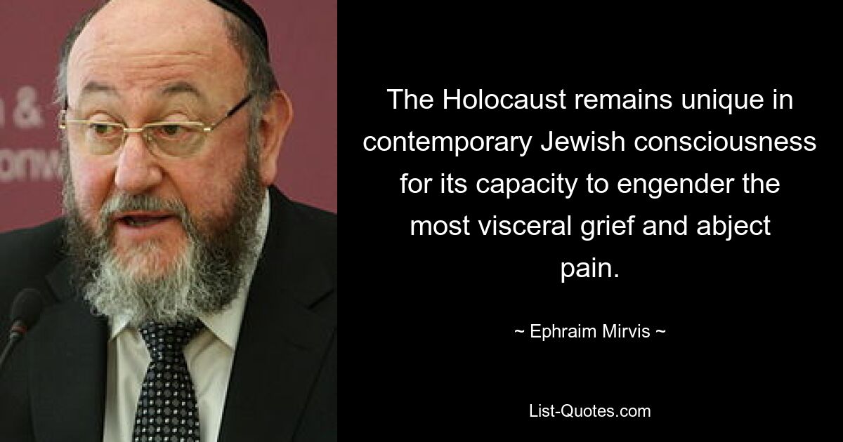 The Holocaust remains unique in contemporary Jewish consciousness for its capacity to engender the most visceral grief and abject pain. — © Ephraim Mirvis