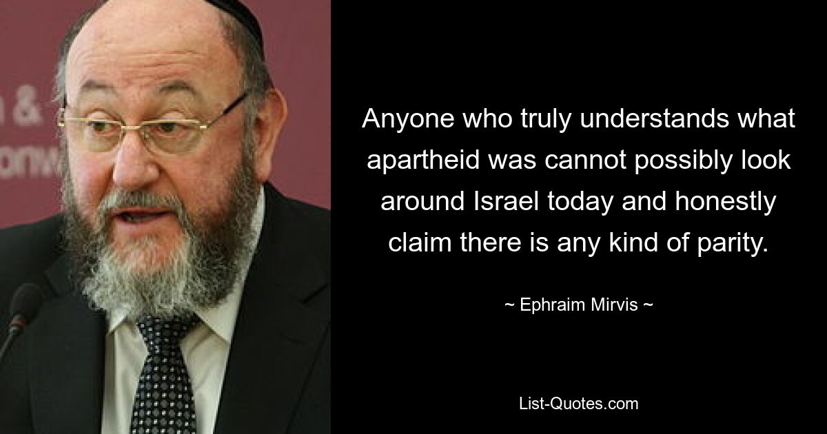 Anyone who truly understands what apartheid was cannot possibly look around Israel today and honestly claim there is any kind of parity. — © Ephraim Mirvis