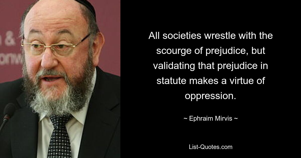 All societies wrestle with the scourge of prejudice, but validating that prejudice in statute makes a virtue of oppression. — © Ephraim Mirvis