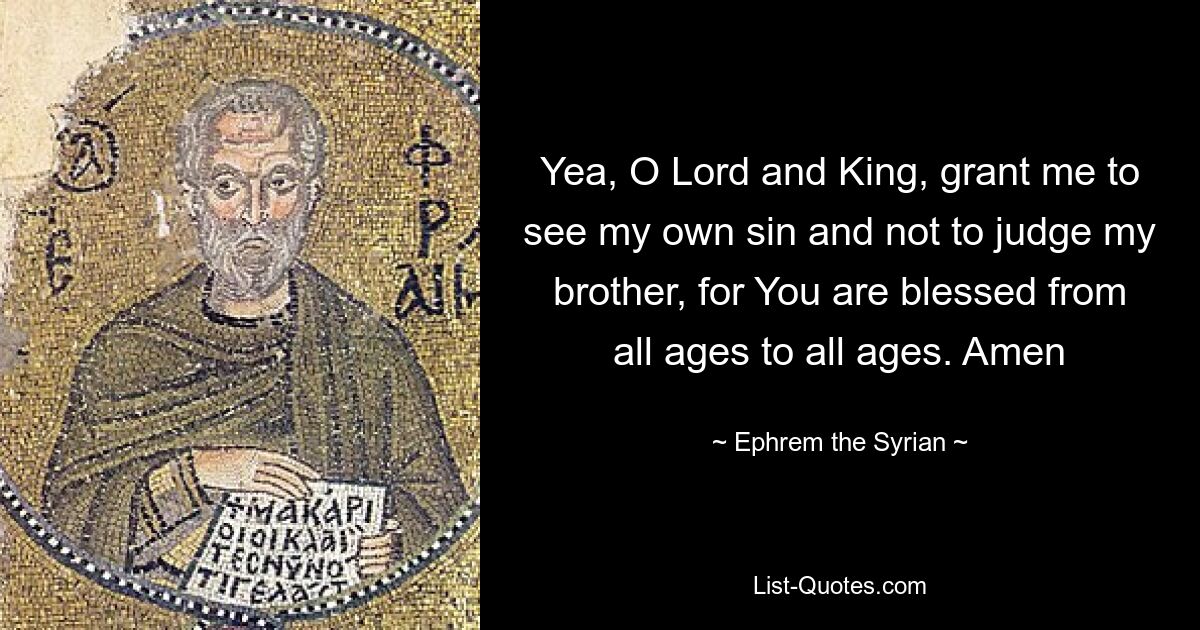 Yea, O Lord and King, grant me to see my own sin and not to judge my brother, for You are blessed from all ages to all ages. Amen — © Ephrem the Syrian