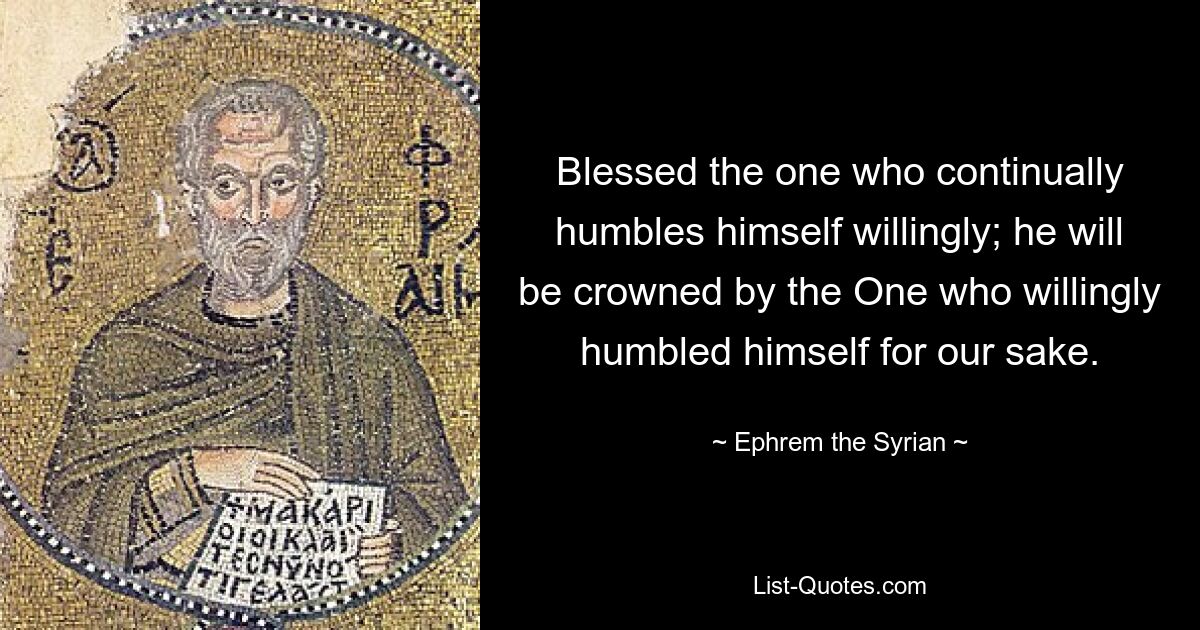 Blessed the one who continually humbles himself willingly; he will be crowned by the One who willingly humbled himself for our sake. — © Ephrem the Syrian