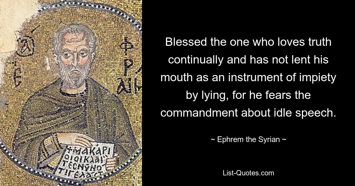 Blessed the one who loves truth continually and has not lent his mouth as an instrument of impiety by lying, for he fears the commandment about idle speech. — © Ephrem the Syrian