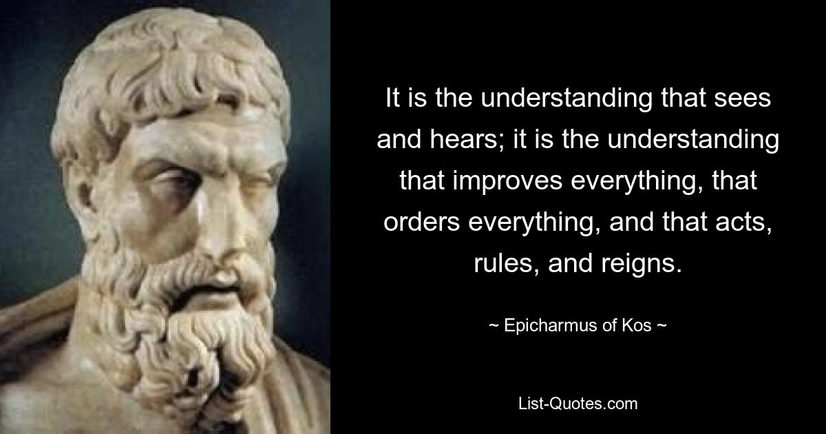 It is the understanding that sees and hears; it is the understanding that improves everything, that orders everything, and that acts, rules, and reigns. — © Epicharmus of Kos