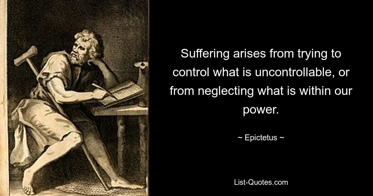 Suffering arises from trying to control what is uncontrollable, or from neglecting what is within our power. — © Epictetus