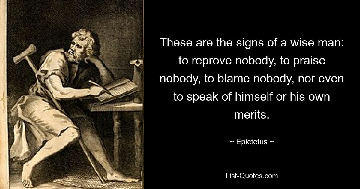 These are the signs of a wise man: to reprove nobody, to praise nobody, to blame nobody, nor even to speak of himself or his own merits. — © Epictetus