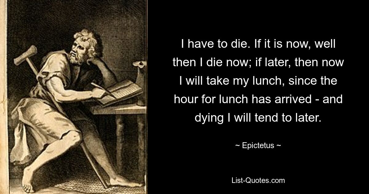 I have to die. If it is now, well then I die now; if later, then now I will take my lunch, since the hour for lunch has arrived - and dying I will tend to later. — © Epictetus