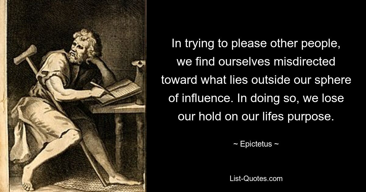 In trying to please other people, we find ourselves misdirected toward what lies outside our sphere of influence. In doing so, we lose our hold on our lifes purpose. — © Epictetus