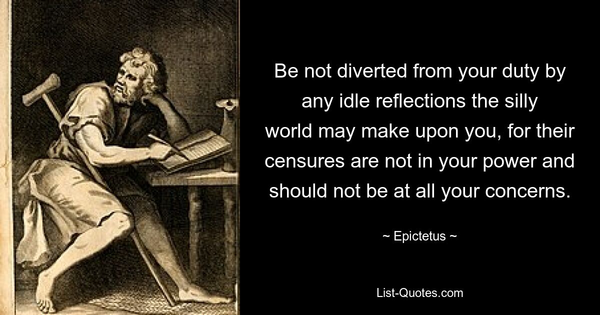 Be not diverted from your duty by any idle reflections the silly world may make upon you, for their censures are not in your power and should not be at all your concerns. — © Epictetus