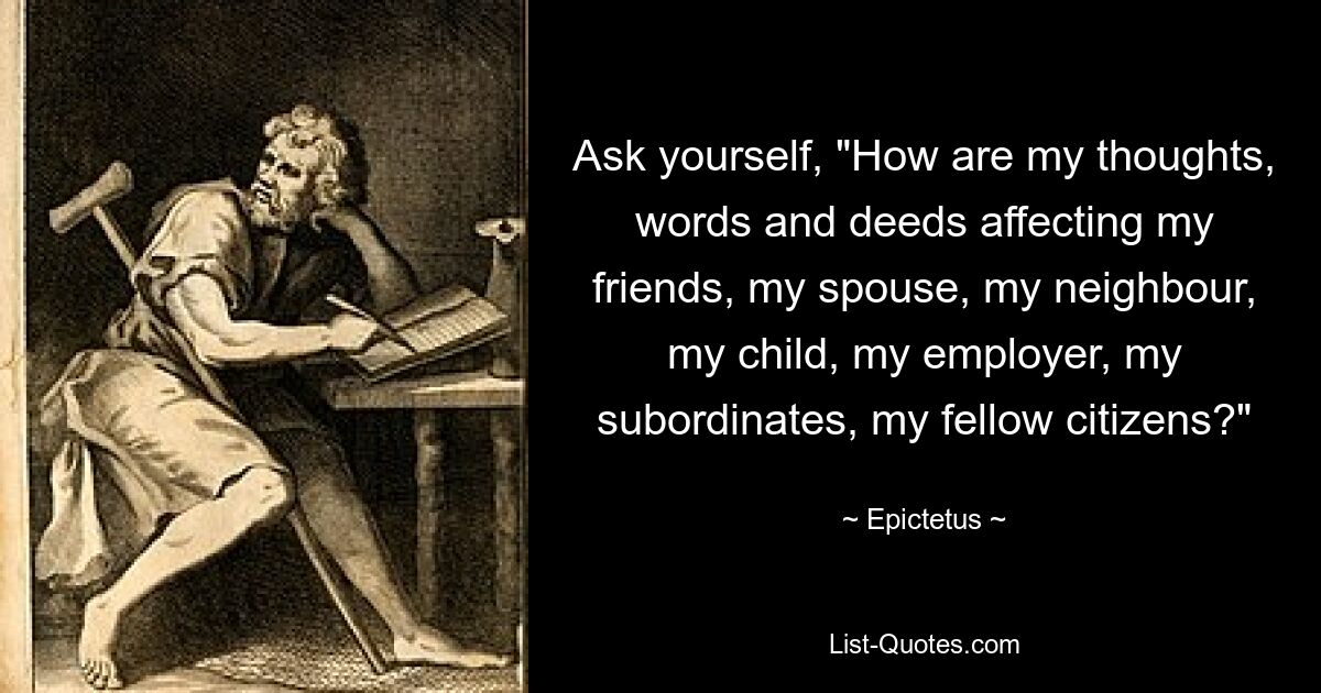 Ask yourself, "How are my thoughts, words and deeds affecting my friends, my spouse, my neighbour, my child, my employer, my subordinates, my fellow citizens?" — © Epictetus