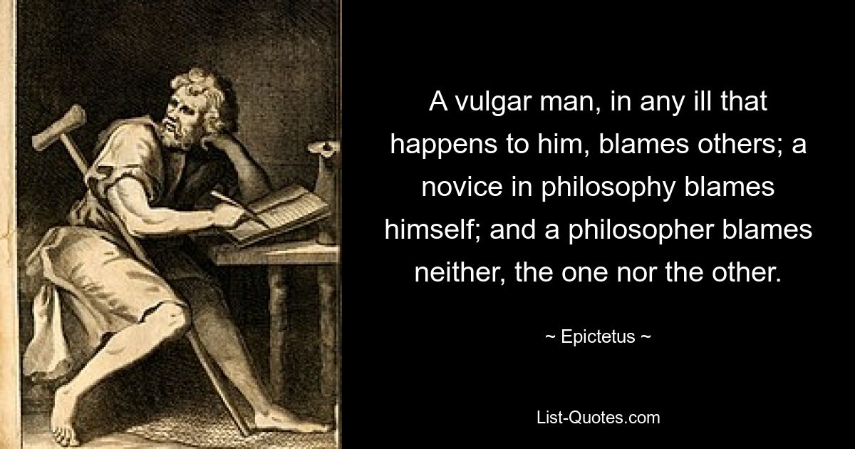 A vulgar man, in any ill that happens to him, blames others; a novice in philosophy blames himself; and a philosopher blames neither, the one nor the other. — © Epictetus