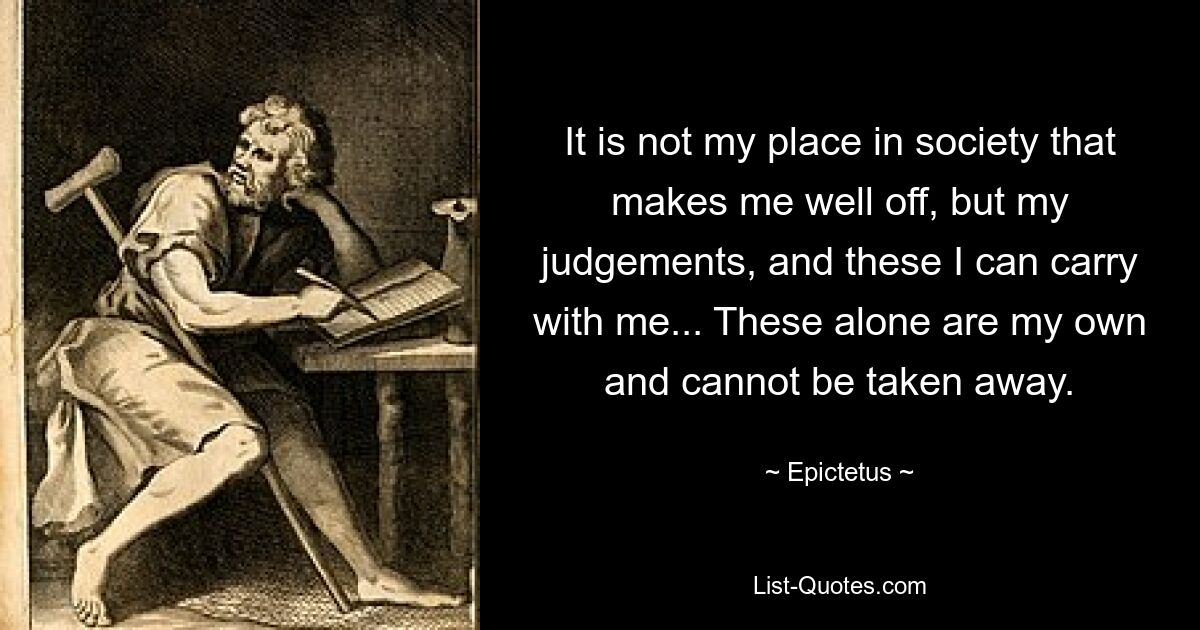 It is not my place in society that makes me well off, but my judgements, and these I can carry with me... These alone are my own and cannot be taken away. — © Epictetus