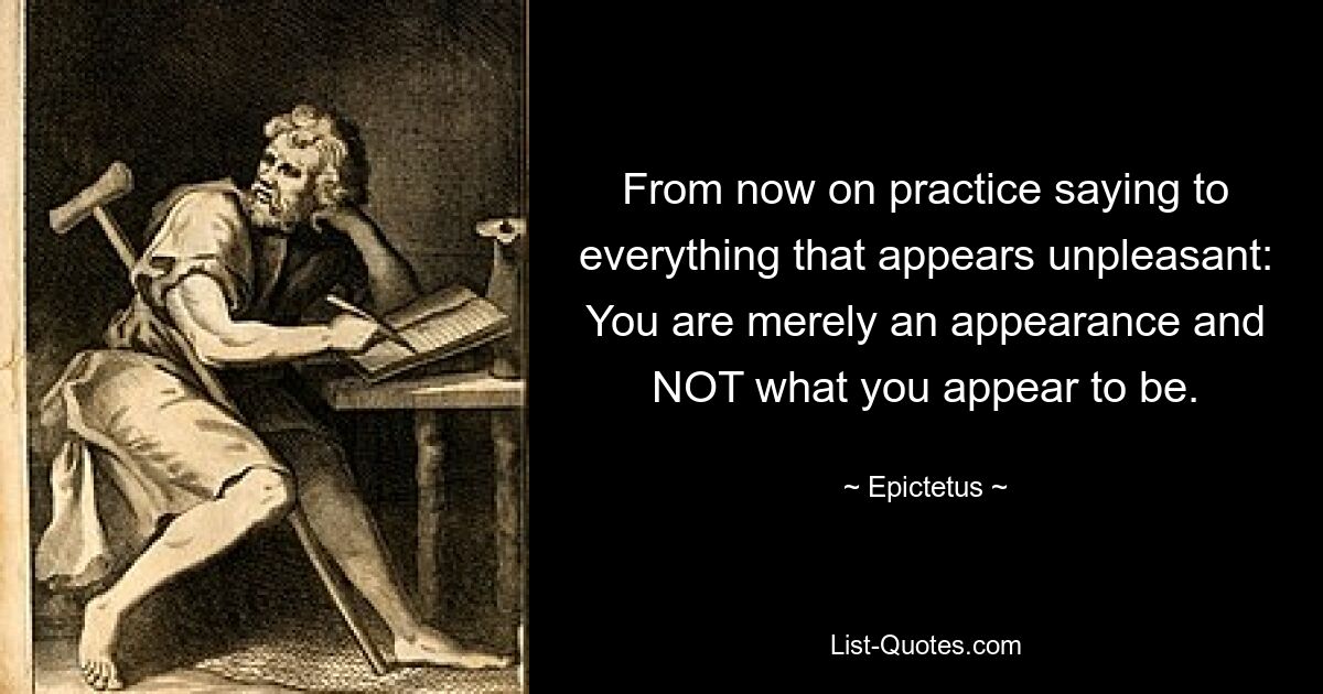 From now on practice saying to everything that appears unpleasant: You are merely an appearance and NOT what you appear to be. — © Epictetus