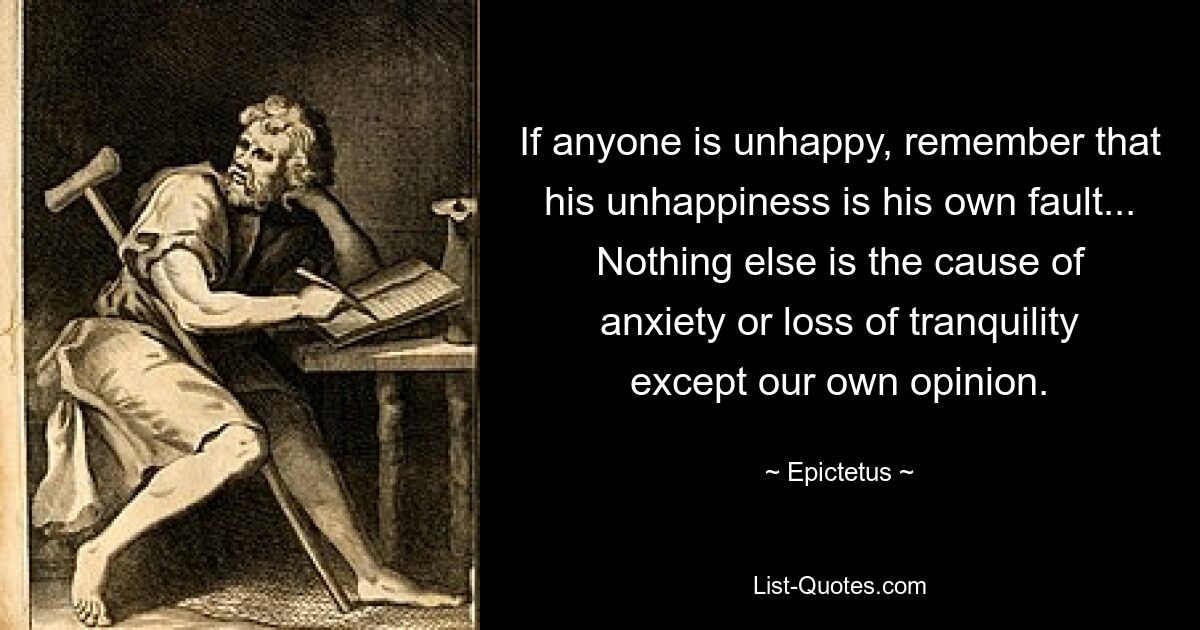 If anyone is unhappy, remember that his unhappiness is his own fault... Nothing else is the cause of anxiety or loss of tranquility except our own opinion. — © Epictetus