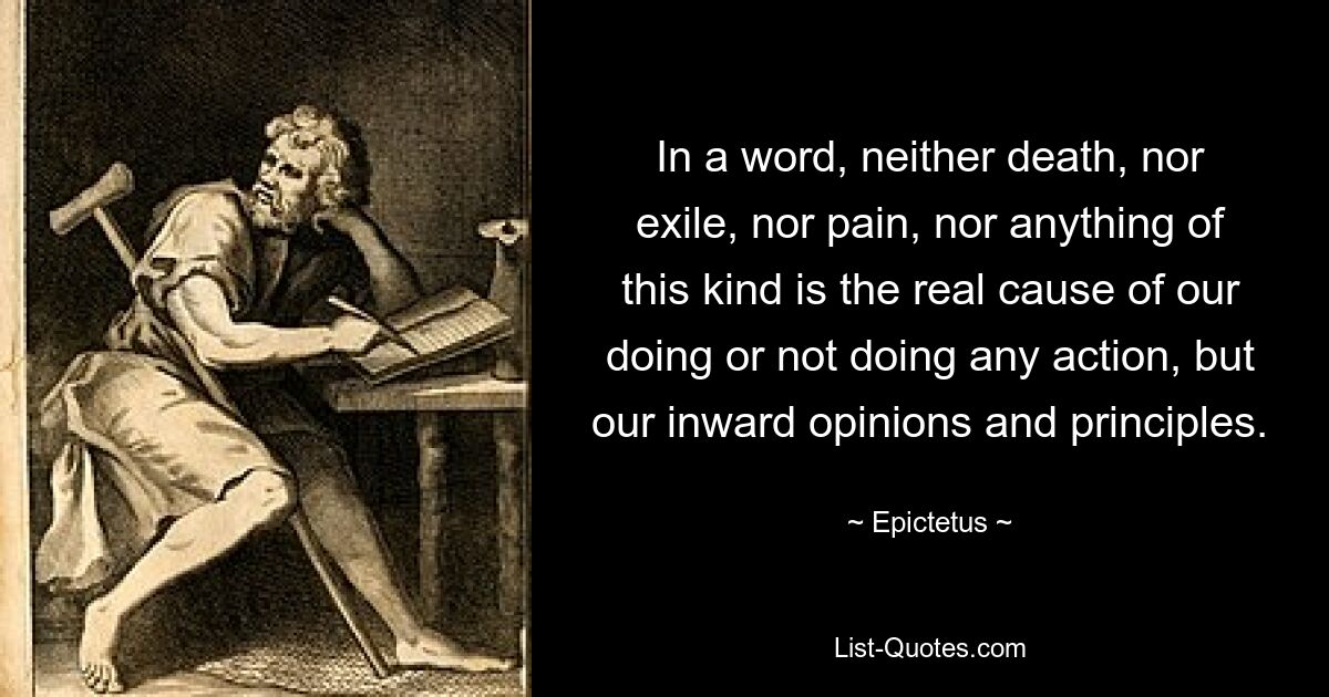 In a word, neither death, nor exile, nor pain, nor anything of this kind is the real cause of our doing or not doing any action, but our inward opinions and principles. — © Epictetus