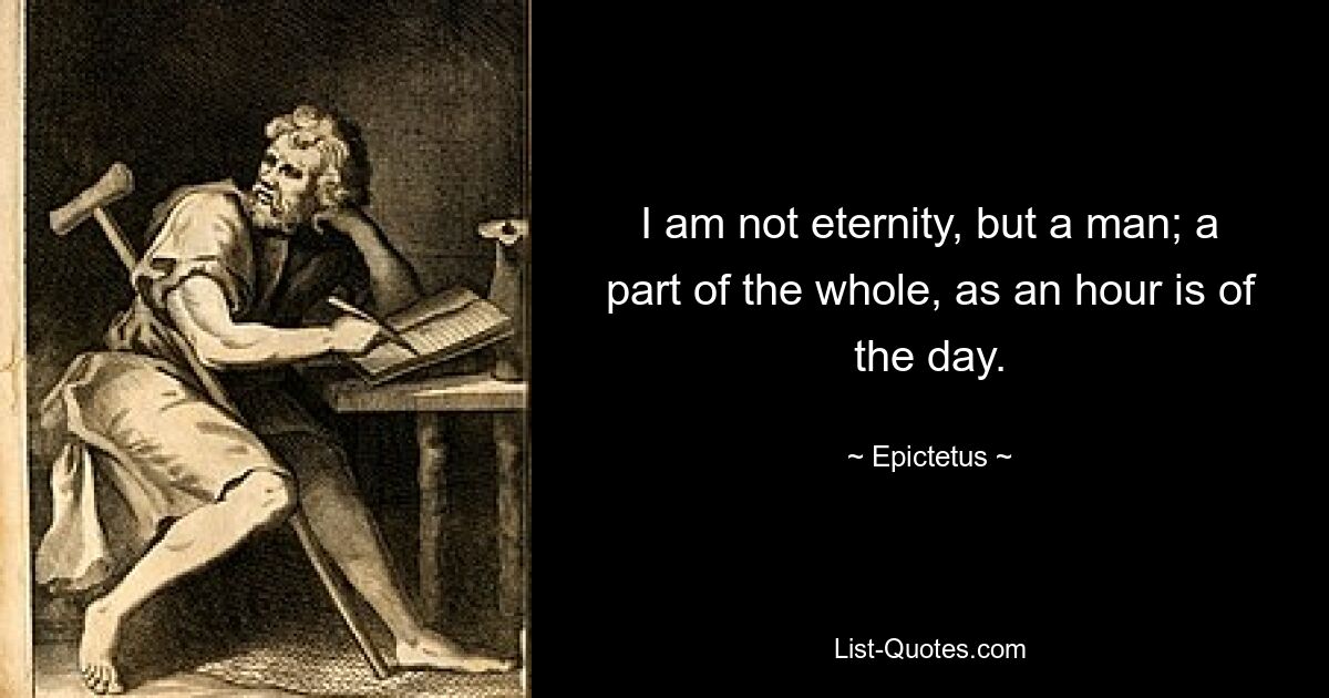 I am not eternity, but a man; a part of the whole, as an hour is of the day. — © Epictetus