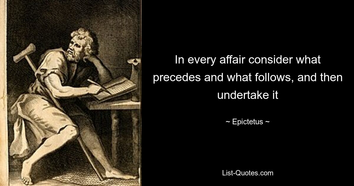 In every affair consider what precedes and what follows, and then undertake it — © Epictetus