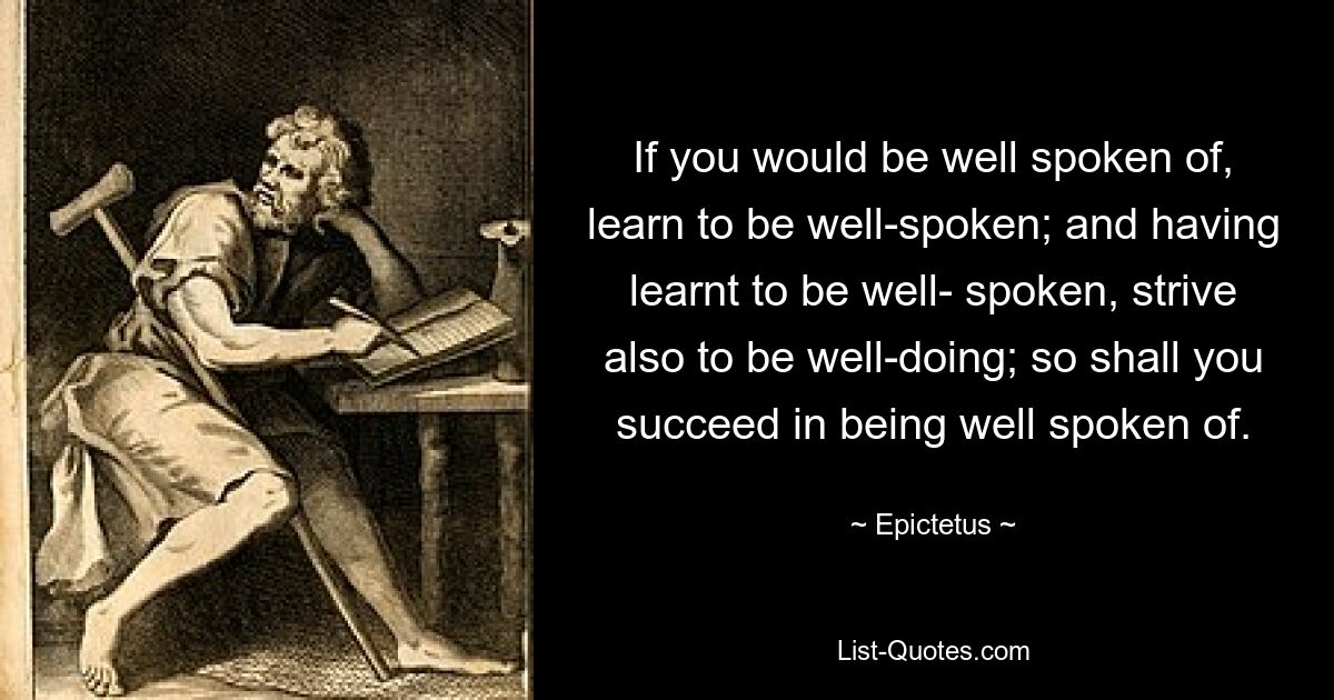 If you would be well spoken of, learn to be well-spoken; and having learnt to be well- spoken, strive also to be well-doing; so shall you succeed in being well spoken of. — © Epictetus