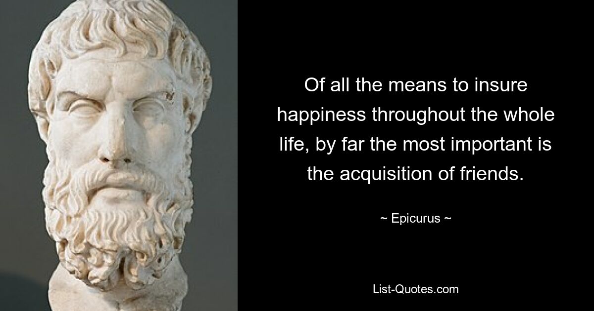 Of all the means to insure happiness throughout the whole life, by far the most important is the acquisition of friends. — © Epicurus