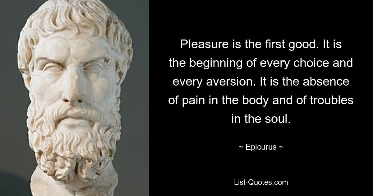 Pleasure is the first good. It is the beginning of every choice and every aversion. It is the absence of pain in the body and of troubles in the soul. — © Epicurus