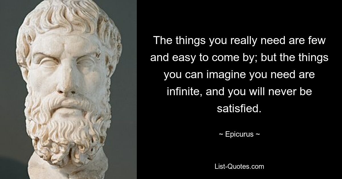 The things you really need are few and easy to come by; but the things you can imagine you need are infinite, and you will never be satisfied. — © Epicurus