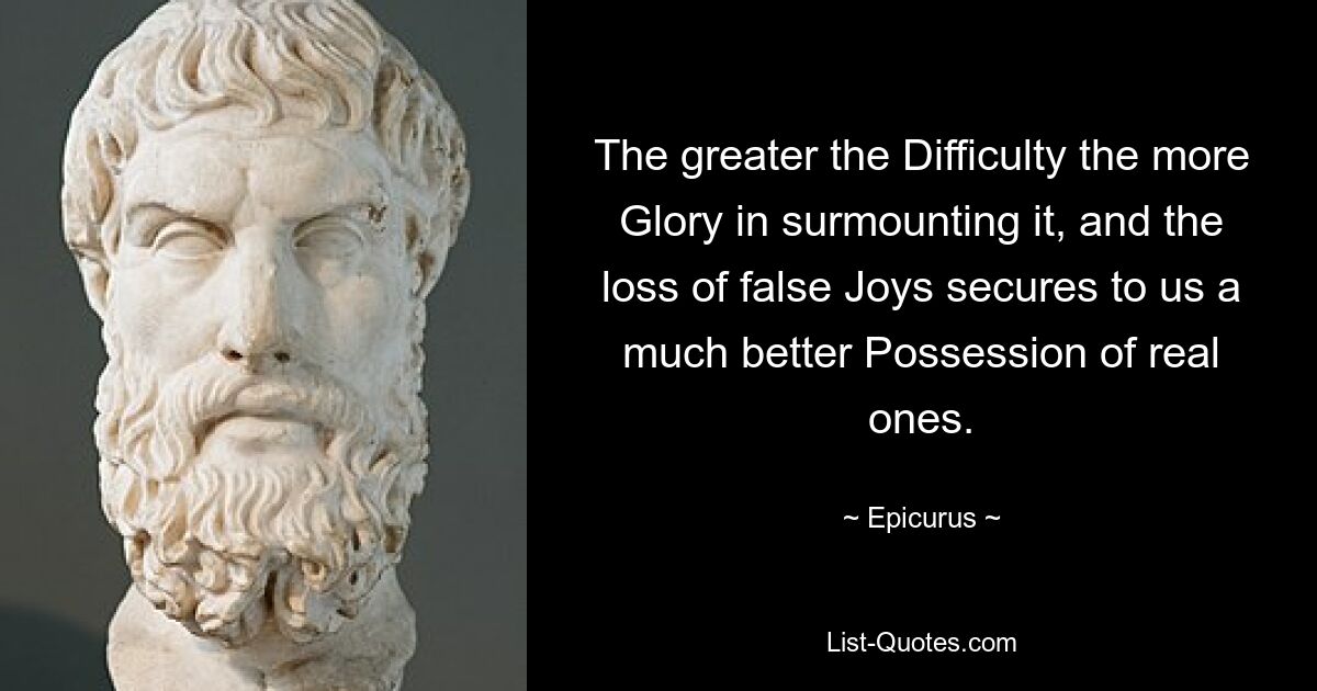 The greater the Difficulty the more Glory in surmounting it, and the loss of false Joys secures to us a much better Possession of real ones. — © Epicurus