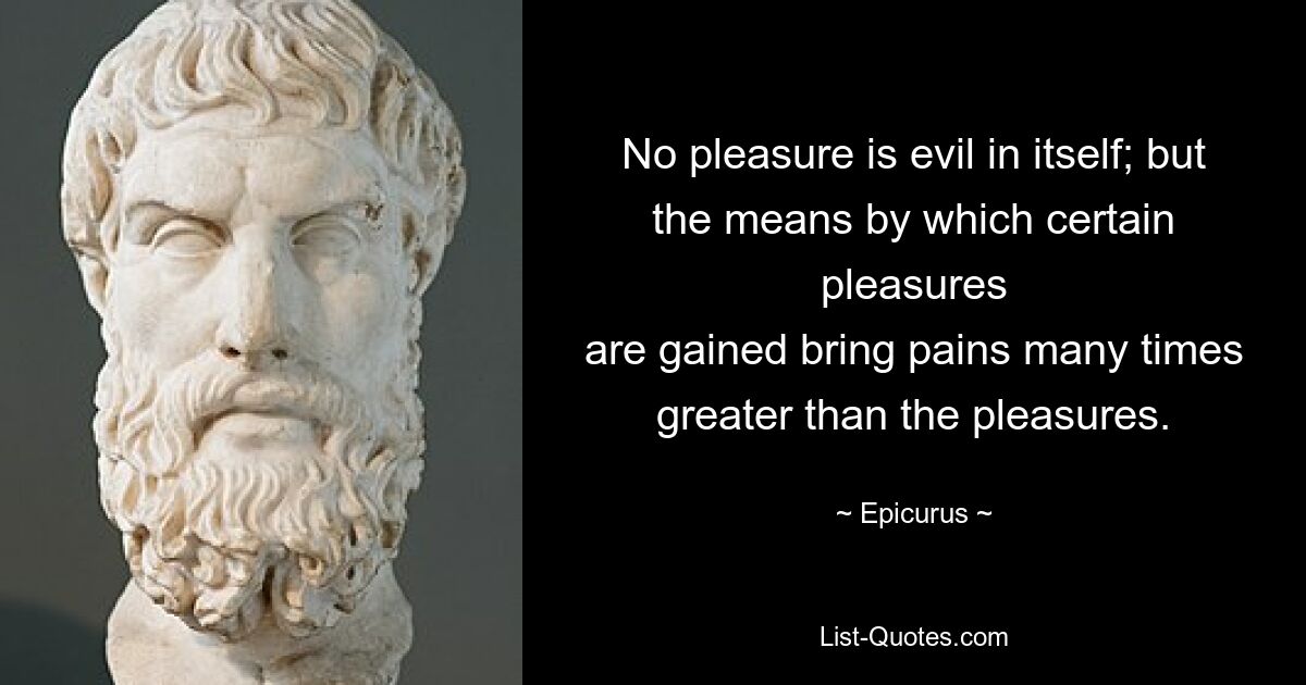 No pleasure is evil in itself; but the means by which certain pleasures
are gained bring pains many times greater than the pleasures. — © Epicurus