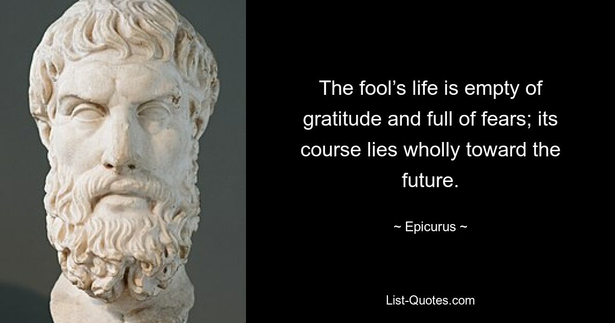 The fool’s life is empty of gratitude and full of fears; its course lies wholly toward the future. — © Epicurus