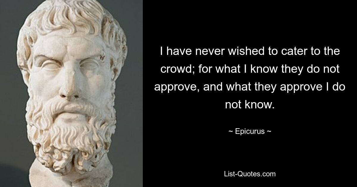 I have never wished to cater to the crowd; for what I know they do not approve, and what they approve I do not know. — © Epicurus