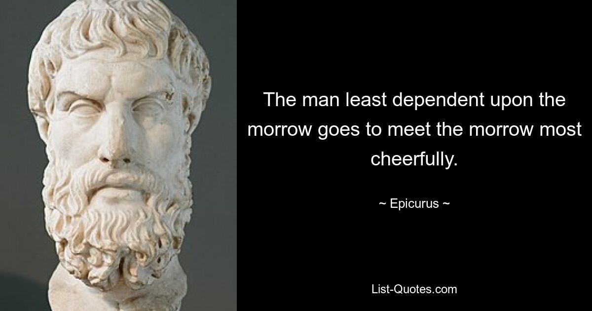 The man least dependent upon the morrow goes to meet the morrow most cheerfully. — © Epicurus