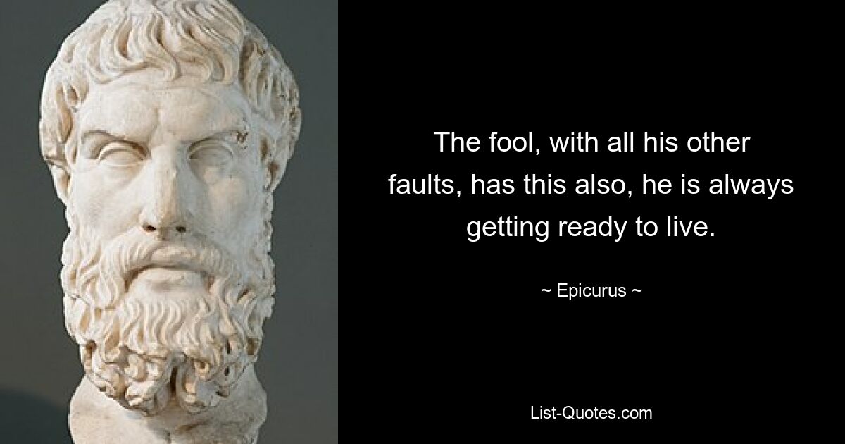 The fool, with all his other faults, has this also, he is always getting ready to live. — © Epicurus