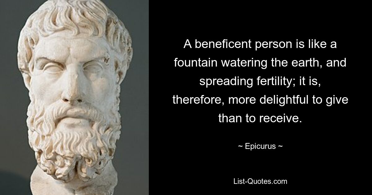 A beneficent person is like a fountain watering the earth, and spreading fertility; it is, therefore, more delightful to give than to receive. — © Epicurus